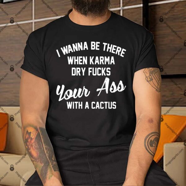 I Wanna Be There When Karma Dry Fucks Your Ass With A Cactus Shirt