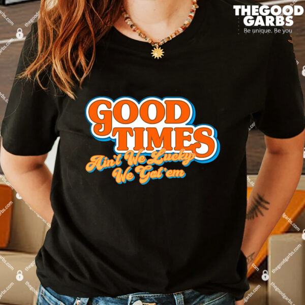 Good Times Ain't We Lucky We Got' Em Shirt