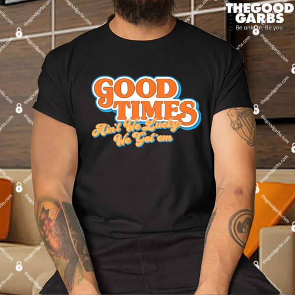Good Times Ain't We Lucky We Got' Em Shirts