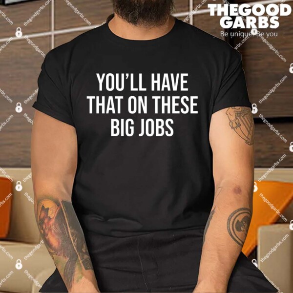 You’ll Have That On These Big Jobs Shirt