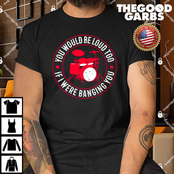 You Would Be Loud Too If I Were Banging You Funny Drummer Shirt